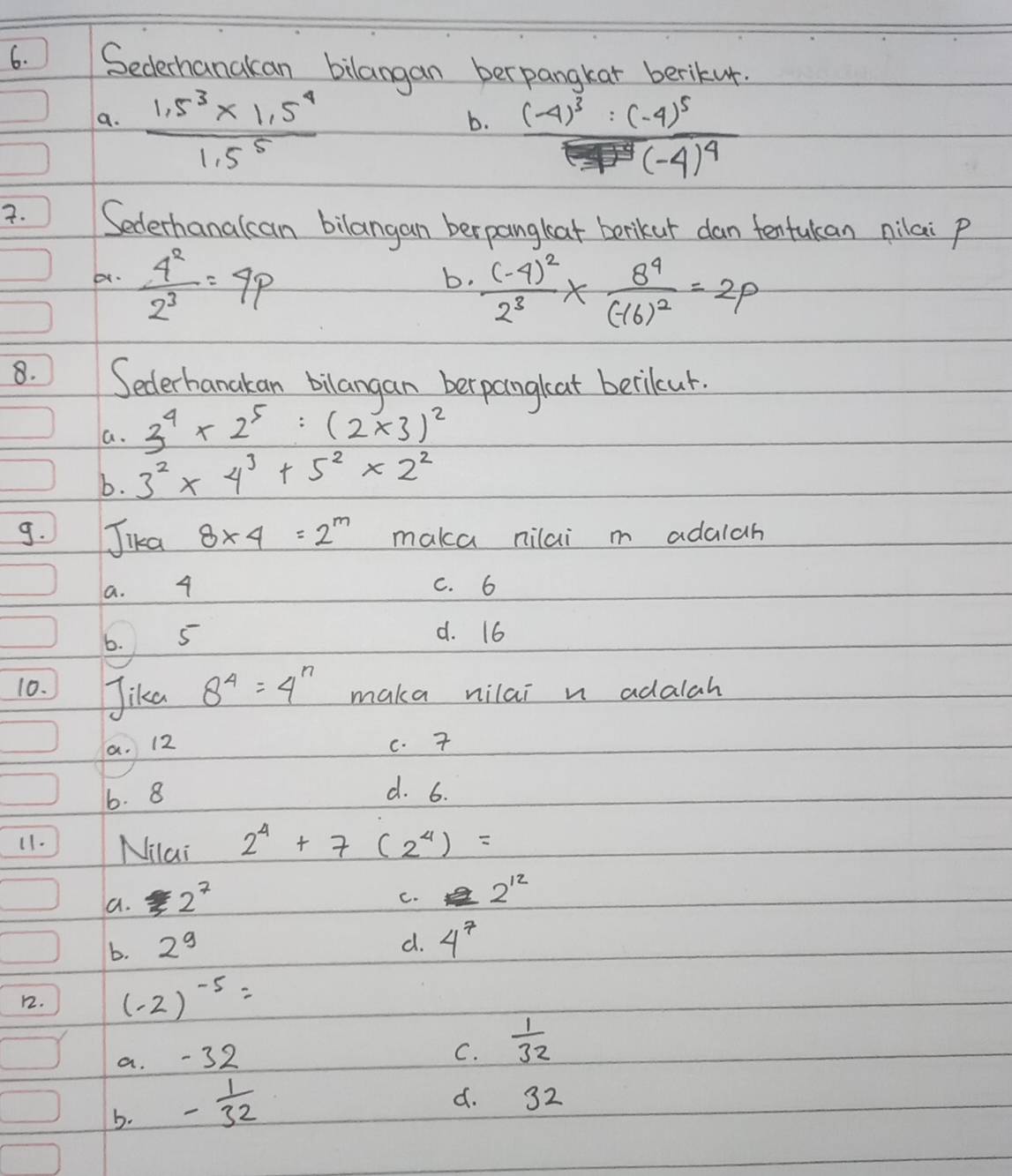 Sedechanakan bilangan berpangkar berikur.
a.  (1.5^3* 1.5^4)/1.5^5 
b. frac (-4)^3:(-4)^5(-4)^4(-4)^4. Sederhanalcan bilangan berpanglat berikur dan tentukan nilai p
b  4^2/2^3 =4p
b. frac (-4)^22^3* frac 8^4(-16)^2=2p
8. Sederhanakan bilangan berpangloat becileur.
a. 3^4* 2^5:(2* 3)^2
b. 3^2* 4^3+5^2* 2^2
9. Jika 8* 4=2^m maka nilai m adalah
a. 4 C. 6
6. 5
d. 16
10. Jika 8^4=4^n maka nilai n adalah
a. 12 c. 7
6. 8
d. 6.
11. Milai 2^4+7(2^4)=
a. 2^7
C. 2^(12)
b. 2^9
d. 4^7
12. (-2)^-5=
a. -32
C.  1/32 
b. - 1/32 
d. 32