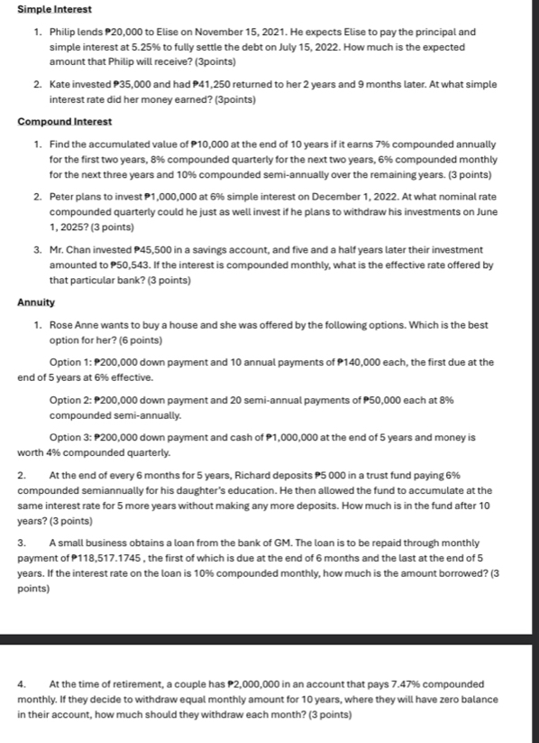 Simple Interest
1. Philip lends 20,000 to Elise on November 15, 2021. He expects Elise to pay the principal and
simple interest at 5.25% to fully settle the debt on July 15, 2022. How much is the expected
amount that Philip will receive? (3points)
2. Kate invested P35,000 and had P41,250 returned to her 2 years and 9 months later. At what simple
interest rate did her money earned? (3points)
Compound Interest
1. Find the accumulated value of P10,000 at the end of 10 years if it earns 7% compounded annually
for the first two years, 8% compounded quarterly for the next two years, 6% compounded monthly
for the next three years and 10% compounded semi-annually over the remaining years. (3 points)
2. Peter plans to invest P1,000,000 at 6% simple interest on December 1, 2022. At what nominal rate
compounded quarterly could he just as well invest if he plans to withdraw his investments on June
1, 2025? (3 points)
3. Mr. Chan invested P45,500 in a savings account, and five and a half years later their investment
amounted to P50,543. If the interest is compounded monthly, what is the effective rate offered by
that particular bank? (3 points)
Annuity
1. Rose Anne wants to buy a house and she was offered by the following options. Which is the best
option for her? (6 points)
Option 1: P200,000 down payment and 10 annual payments of P140,000 each, the first due at the
end of 5 years at 6% effective.
Option 2: P200,000 down payment and 20 semi-annual payments of P50,000 each at 8%
compounded semi-annually.
Option 3: P200,000 down payment and cash of P1,000,000 at the end of 5 years and money is
worth 4% compounded quarterly.
2. At the end of every 6 months for 5 years, Richard deposits P5 000 in a trust fund paying 6%
compounded semiannually for his daughter’s education. He then allowed the fund to accumulate at the
same interest rate for 5 more years without making any more deposits. How much is in the fund after 10
years? (3 points)
3. A small business obtains a loan from the bank of GM. The loan is to be repaid through monthly
payment of P118,517.1745 , the first of which is due at the end of 6 months and the last at the end of 5
years. If the interest rate on the loan is 10% compounded monthly, how much is the amount borrowed? (3
points)
4. At the time of retirement, a couple has P2,000,000 in an account that pays 7.47% compounded
monthly. If they decide to withdraw equal monthly amount for 10 years, where they will have zero balance
in their account, how much should they withdraw each month? (3 points)