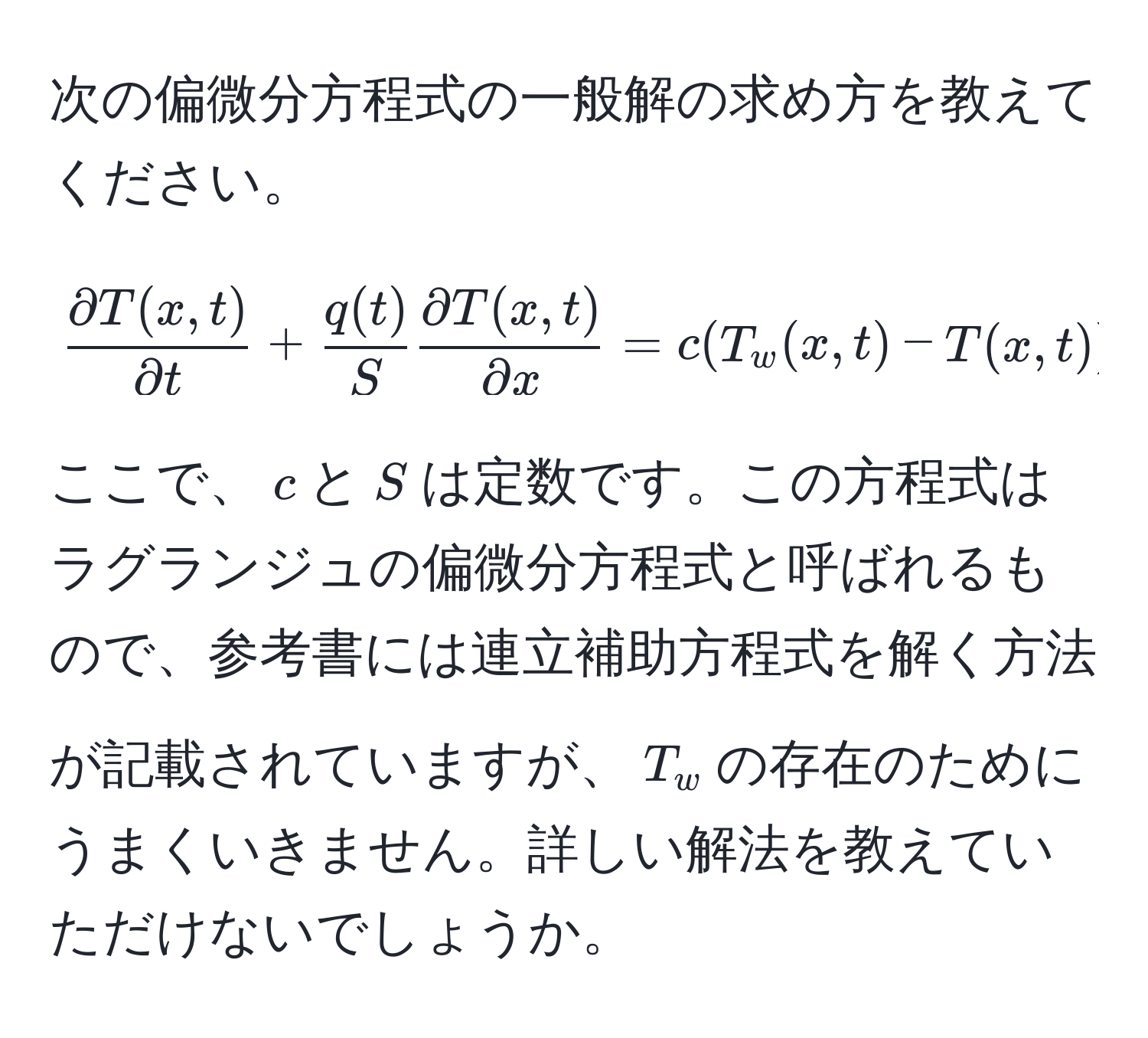 次の偏微分方程式の一般解の求め方を教えてください。  
[
 (partial T(x,t))/partial t  +  q(t)/S   (partial T(x,t))/partial x  = c (T_w(x,t) - T(x,t))
]  
ここで、$c$と$S$は定数です。この方程式はラグランジュの偏微分方程式と呼ばれるもので、参考書には連立補助方程式を解く方法が記載されていますが、$T_w$の存在のためにうまくいきません。詳しい解法を教えていただけないでしょうか。