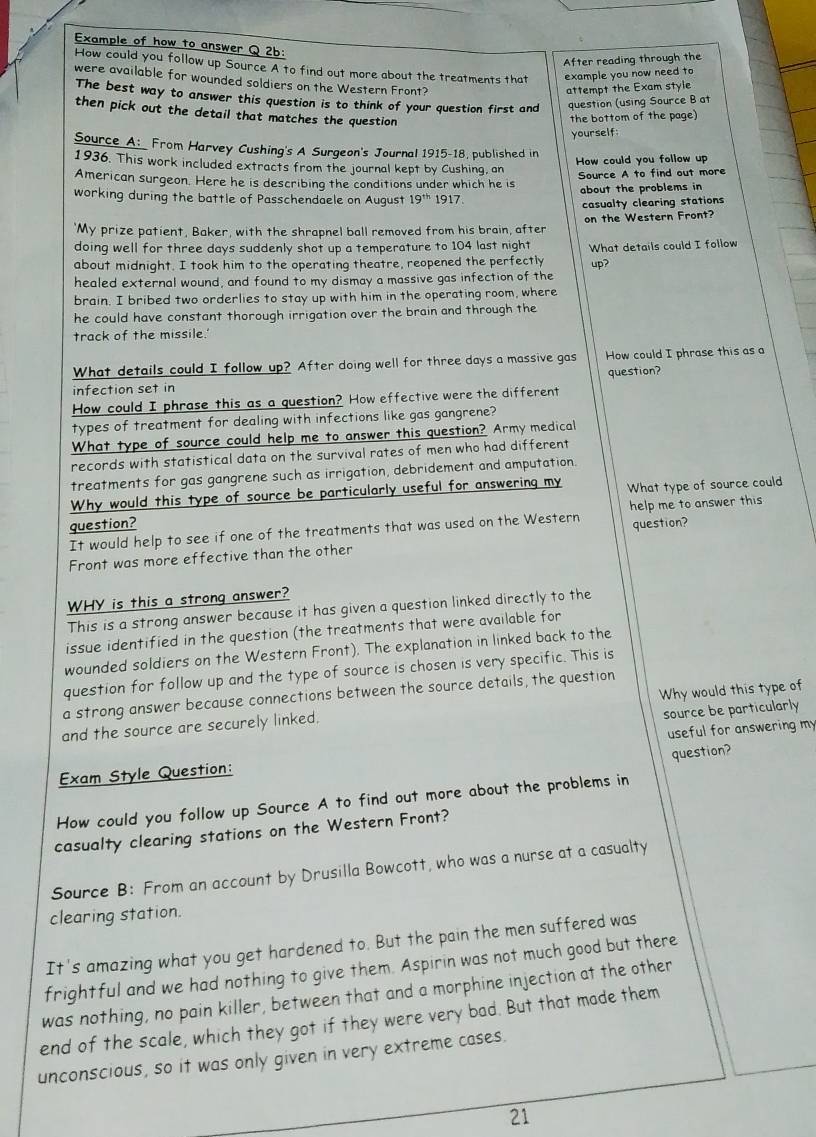 Example of how to answer Q 2b:
After reading through the
How could you follow up Source A to find out more about the treatments that example you now need to
were available for wounded soldiers on the Western Front?
attempt the Exam style
The best way to answer this question is to think of your question first and question (using Source B at
then pick out the detail that matches the question 
the bottom of the page)
yourself
Source A: From Harvey Cushing's A Surgeon's Journal 1915-18, published in
How could you follow up
1936. This work included extracts from the journal kept by Cushing, an
American surgeon. Here he is describing the conditions under which he is Source A to find out more
working during the battle of Passchendaele on August 19^(th) 1917. about the problems in
casualty clearing stations
"My prize patient, Baker, with the shrapnel ball removed from his brain, after on the Western Front?
doing well for three days suddenly shot up a temperature to 104 last night
about midnight. I took him to the operating theatre, reopened the perfectly What details could I follow
up?
healed external wound, and found to my dismay a massive gas infection of the
brain. I bribed two orderlies to stay up with him in the operating room, where
he could have constant thorough irrigation over the brain and through the
track of the missile.'
What details could I follow up? After doing well for three days a massive gas How could I phrase this as a
question?
infection set in
How could I phrase this as a question? How effective were the different
types of treatment for dealing with infections like gas gangrene?
What type of source could help me to answer this question? Army medical
records with statistical data on the survival rates of men who had different
treatments for gas gangrene such as irrigation, debridement and amputation.
Why would this type of source be particularly useful for answering my What type of source could
question? help me to answer this
It would help to see if one of the treatments that was used on the Western
Front was more effective than the other question?
WHY is this a strong answer?
This is a strong answer because it has given a question linked directly to the
issue identified in the question (the treatments that were available for
wounded soldiers on the Western Front). The explanation in linked back to the
question for follow up and the type of source is chosen is very specific. This is
a strong answer because connections between the source details, the question
source be particularly
and the source are securely linked. Why would this type of
Exam Style Question: useful for answering my
question?
How could you follow up Source A to find out more about the problems in
casualty clearing stations on the Western Front?
Source B: From an account by Drusilla Bowcott, who was a nurse at a casualty
clearing station.
It's amazing what you get hardened to. But the pain the men suffered was
frightful and we had nothing to give them. Aspirin was not much good but there
was nothing, no pain killer, between that and a morphine injection at the othen
end of the scale, which they got if they were very bad. But that made them
unconscious, so it was only given in very extreme cases.
21