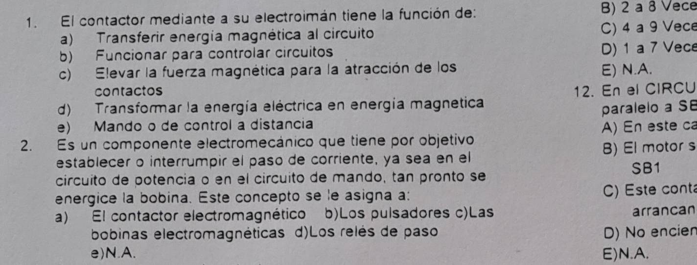 El contactor mediante a su electroimán tiene la función de: B) 2 a 8 Vece
a) Transferir energía magnética al circuito C) 4 a 9 Vece
b) Funcionar para controlar circuito
D) 1 a 7 Vece
c) Elevar la fuerza magnética para la atracción de los E) N.A.
contactos
d) Transformar la energía eléctrica en energía magnetica 12. En el CIRCU
paralelo a SB
e) Mando o de control a distancia
2. Es un componente electromecánico que tiene por objetivo A) En este ca
B) El motor s
establecer o interrumpir el paso de corriente, ya sea en el
SB1
circuito de potencia o en el circuito de mando, tan pronto se
energice la bobina. Este concepto se le asigna a:
C) Este conta
a) El contactor electromagnético b)Los pulsadores c)Las
arrancan
bobinas electromagnéticas d)Los relés de paso D) No encien
e) N.A. E) N.A.