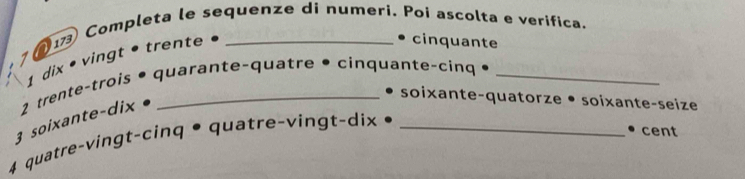 ①17 Completa le sequenze di numeri. Poí ascolta e verífica. 
、 
• cinquante 
1 
• quarante-quatre • cinquante-cinq •_ 
3 soixante-dix 2 trente-trois 1 dix • vingt • trente 
soixante-quatorze • soixante-seize 
4 quatre-vingt-cinq •quatre-vingt-dix •_ 
• cent