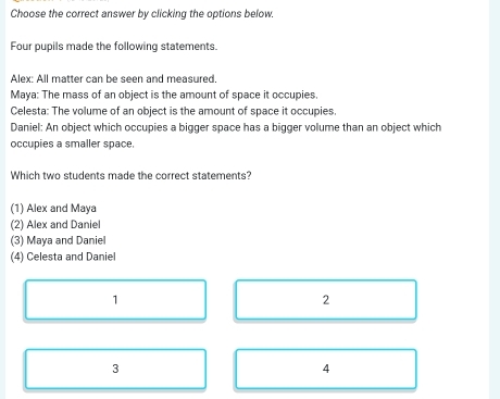 Choose the correct answer by clicking the options below.
Four pupils made the following statements.
Alex: All matter can be seen and measured.
Maya: The mass of an object is the amount of space it occupies.
Celesta: The volume of an object is the amount of space it occupies.
Daniel: An object which occupies a bigger space has a bigger volume than an object which
occupies a smaller space.
Which two students made the correct statements?
(1) Alex and Maya
(2) Alex and Daniel
(3) Maya and Daniel
(4) Celesta and Daniel
1
2
3
4