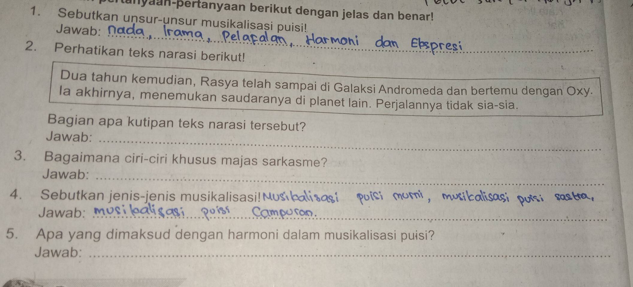 tanyaan-pertanyaan berikut dengan jelas dan benar! 
1. Sebutkan unsur-unsur musikalisaşi puisi! 
_ 
Jawab: 
_ 
_ 
2. Perhatikan teks narasi berikut! 
_ 
Dua tahun kemudian, Rasya telah sampai di Galaksi Andromeda dan bertemu dengan Oxy. 
Ia akhirnya, menemukan saudaranya di planet lain. Perjalannya tidak sia-sia. 
Bagian apa kutipan teks narasi tersebut? 
Jawab:_ 
3. Bagaimana ciri-ciri khusus majas sarkasme? 
Jawab:_ 
4. Sebutkan jenis-jenis musikalisasi!N 
Jawab:_ 
5. Apa yang dimaksud dengan harmoni dalam musikalisasi puisi? 
Jawab:_