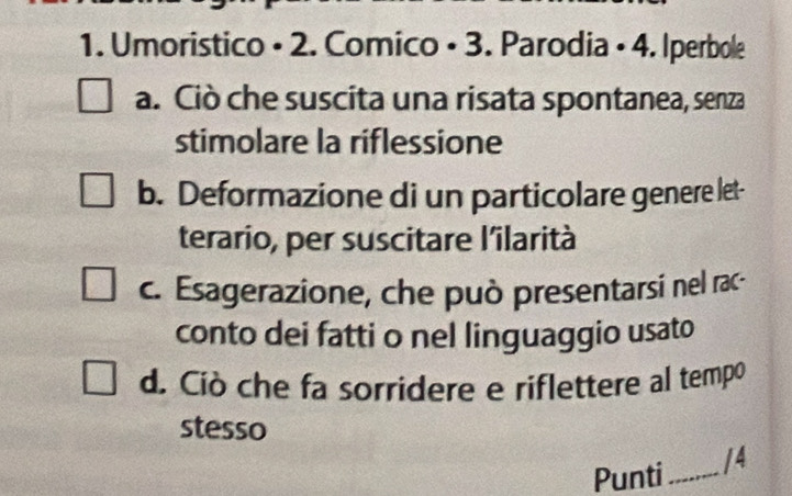 Umoristico • 2. Comico • 3. Parodia • 4. Iperbole
a. Ciò che suscita una risata spontanea, senza
stimolare la riflessione
b. Deformazione di un particolare genere let-
terario, per suscitare l'ilarità
c. Esagerazione, che può presentarsi nel rac-
conto dei fatti o nel linguaggio usato
d. Ciò che fa sorridere e riflettere al tempo
stesso
Punti_ /4