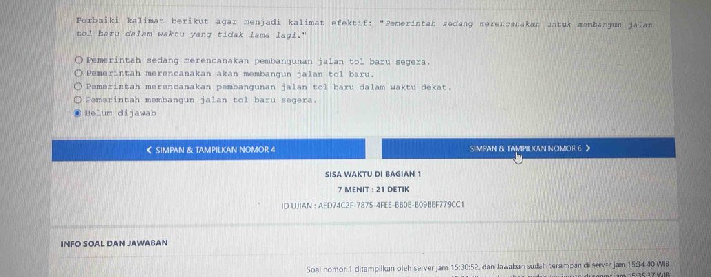 Perbaiki kalimat berikut agar menjadi kalimat efektif: "Pemerintah sedang merencanakan untuk membangun jalan
tol baru dalam waktu yang tidak lama lagi."
Pemerintah sedang merencanakan pembangunan jalan tol baru segera.
Pemerintah merencanakan akan membangun jalan tol baru.
Pemerintah merencanakan pembangunan jalan tol baru dalam waktu dekat.
Pemerintah membangun jalan tol baru segera.
Belum dijawab
《 SIMPAN & TAMPILKAN NOMOR 4 SIMPAN & TAMPILKAN NOMOR 6
SISA WAKTU DI BAGIAN 1
7 MENIT : 21 DETIK
ID UJIAN : AED74C2F-7875-4FEE-BB0E-B09BEF779CC1
INFO SOAL DAN JAWABAN
Soal nomor 1 ditampilkan oleh server jam 15:30:52, dan Jawaban sudah tersimpan di server jam 15:34:40 WIB