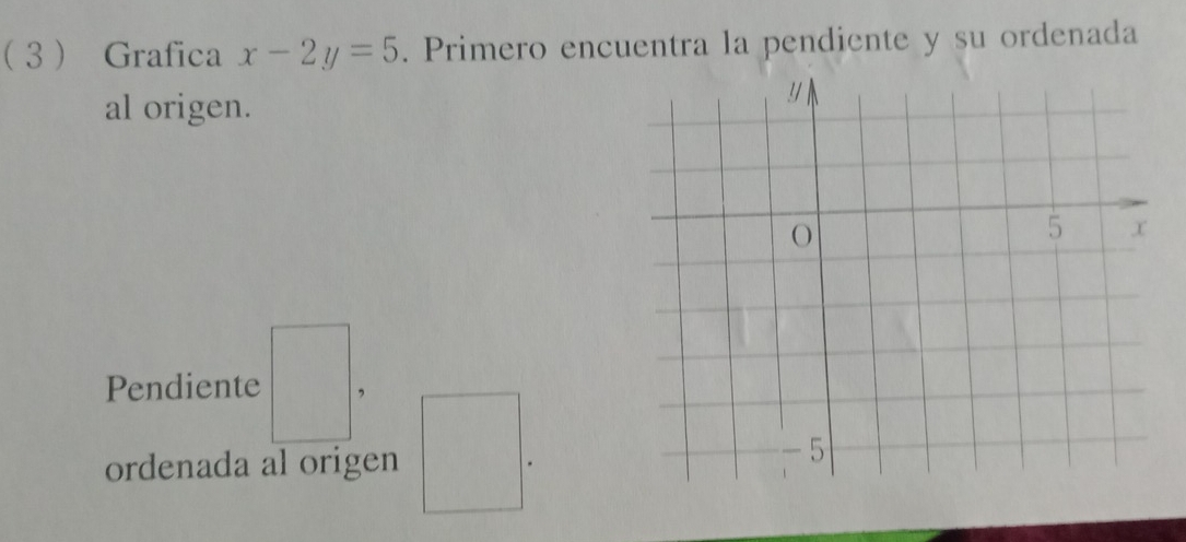 3 Grafica x-2y=5. Primero encuentra la pendiente y su ordenada 
al origen. 
Pendiente □. 
ordenada al origen □.