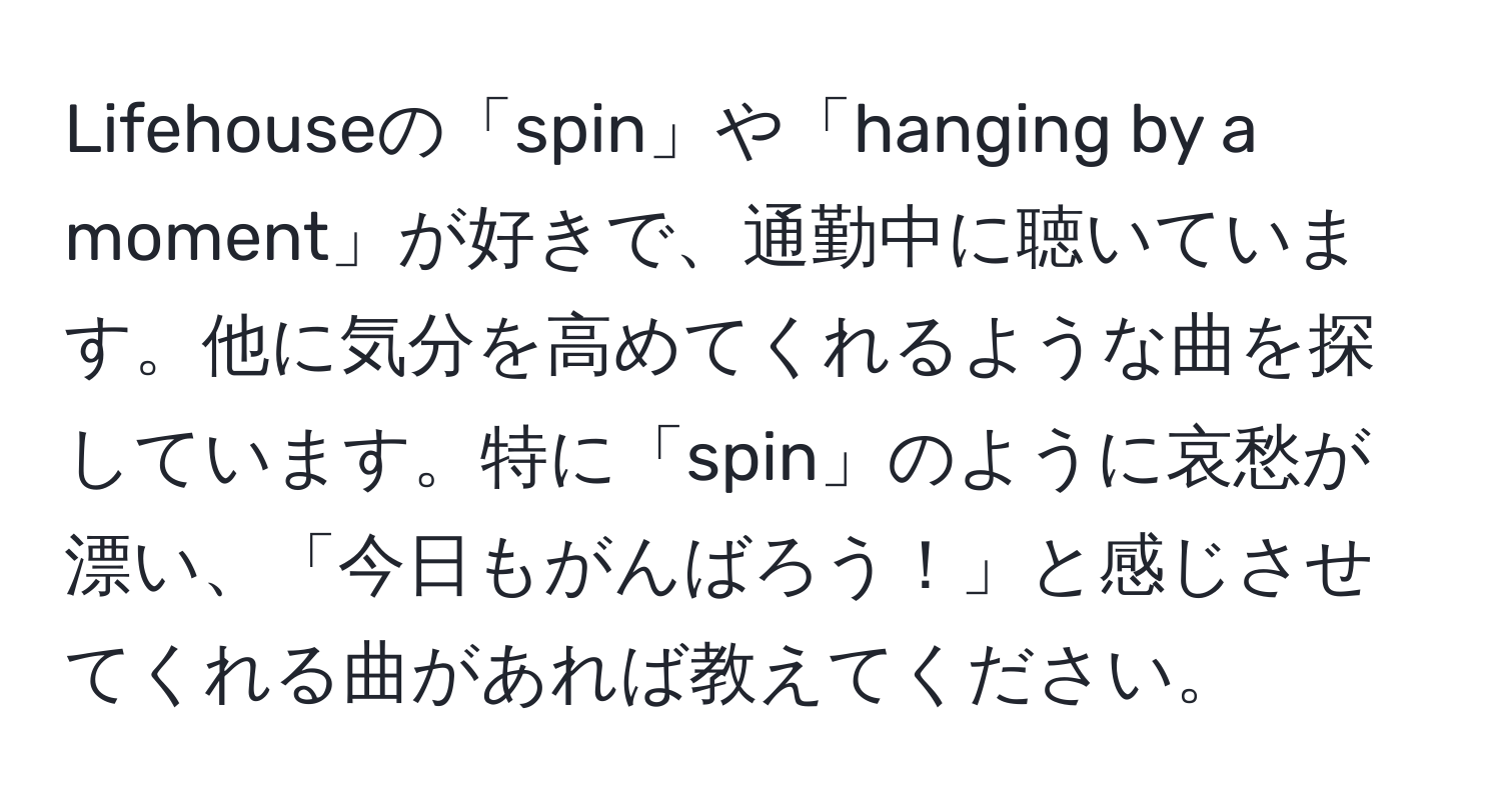 Lifehouseの「spin」や「hanging by a moment」が好きで、通勤中に聴いています。他に気分を高めてくれるような曲を探しています。特に「spin」のように哀愁が漂い、「今日もがんばろう！」と感じさせてくれる曲があれば教えてください。