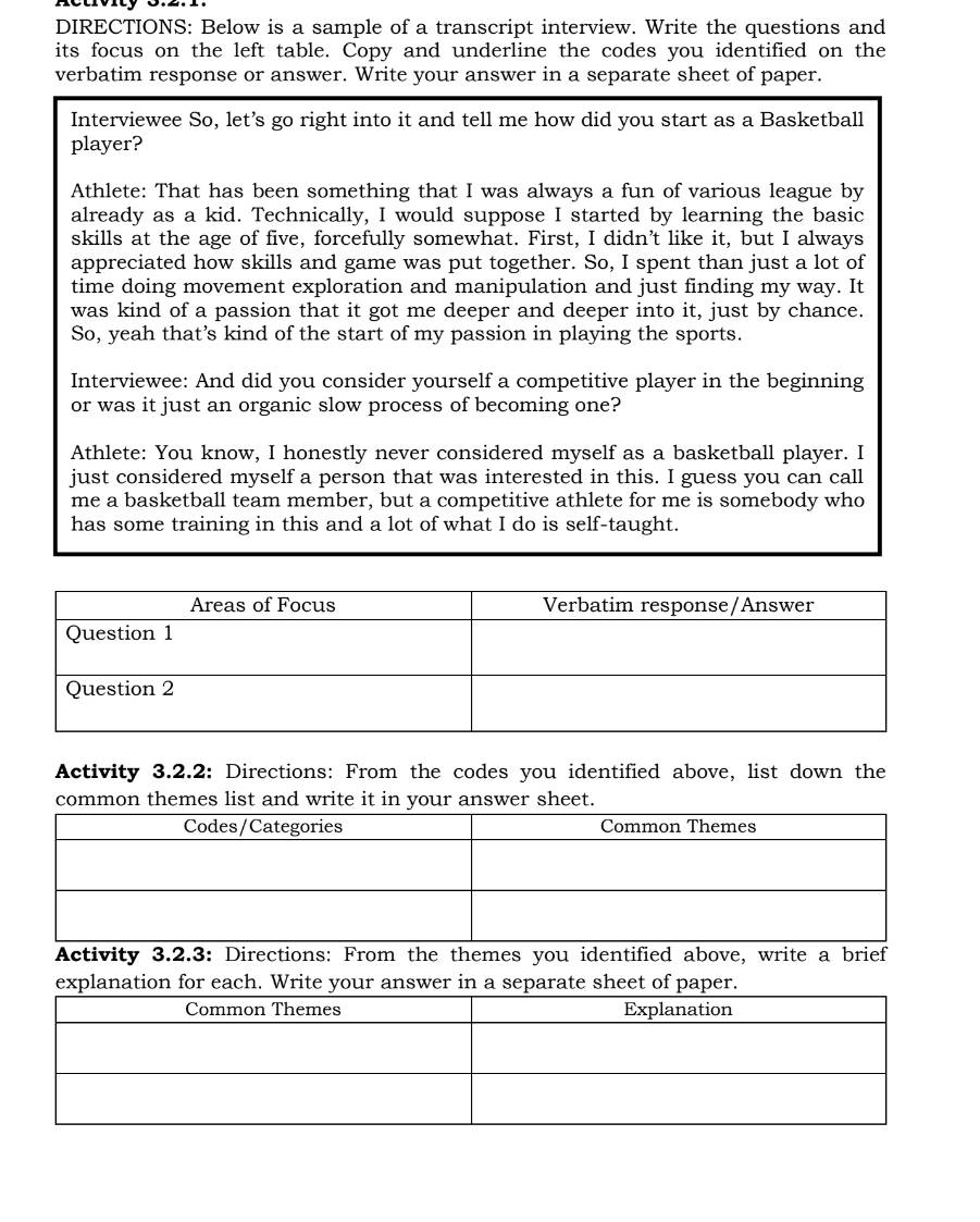 DIRECTIONS: Below is a sample of a transcript interview. Write the questions and 
its focus on the left table. Copy and underline the codes you identified on the 
verbatim response or answer. Write your answer in a separate sheet of paper. 
Interviewee So, let’s go right into it and tell me how did you start as a Basketball 
player? 
Athlete: That has been something that I was always a fun of various league by 
already as a kid. Technically, I would suppose I started by learning the basic 
skills at the age of five, forcefully somewhat. First, I didn’t like it, but I always 
appreciated how skills and game was put together. So, I spent than just a lot of 
time doing movement exploration and manipulation and just finding my way. It 
was kind of a passion that it got me deeper and deeper into it, just by chance. 
So, yeah that’s kind of the start of my passion in playing the sports. 
Interviewee: And did you consider yourself a competitive player in the beginning 
or was it just an organic slow process of becoming one? 
Athlete: You know, I honestly never considered myself as a basketball player. I 
just considered myself a person that was interested in this. I guess you can call 
me a basketball team member, but a competitive athlete for me is somebody who 
has some training in this and a lot of what I do is self-taught. 
Activity 3.2.2: Directions: From the codes you identified above, list down the 
common themes list and write it in your answer sheet. 
Activity 3.2.3: Directions: From the themes you identified above, write a brief 
explanation for each. Write your answer in a separate sheet of paper.