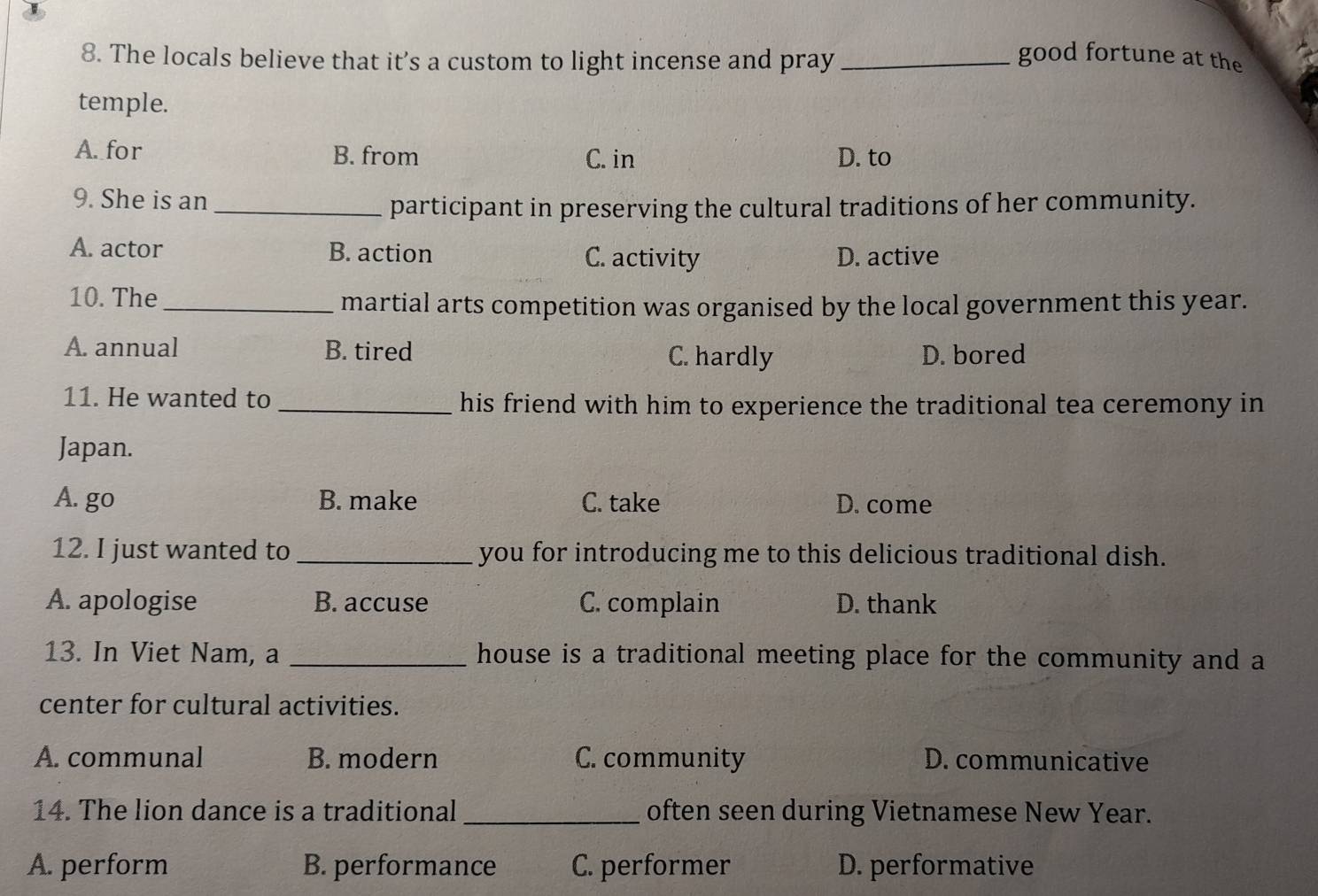 The locals believe that it’s a custom to light incense and pray_
good fortune at the
temple.
A. for B. from C. in D. to
9. She is an
_participant in preserving the cultural traditions of her community.
A. actor B. action C. activity D. active
10. The_
martial arts competition was organised by the local government this year.
A. annual B. tired C. hardly D. bored
11. He wanted to _his friend with him to experience the traditional tea ceremony in
Japan.
A. go B. make C. take D. come
12. I just wanted to _you for introducing me to this delicious traditional dish.
A. apologise B. accuse C. complain D. thank
13. In Viet Nam, a _house is a traditional meeting place for the community and a
center for cultural activities.
A. communal B. modern C. community D. communicative
14. The lion dance is a traditional _often seen during Vietnamese New Year.
A. perform B. performance C. performer D. performative