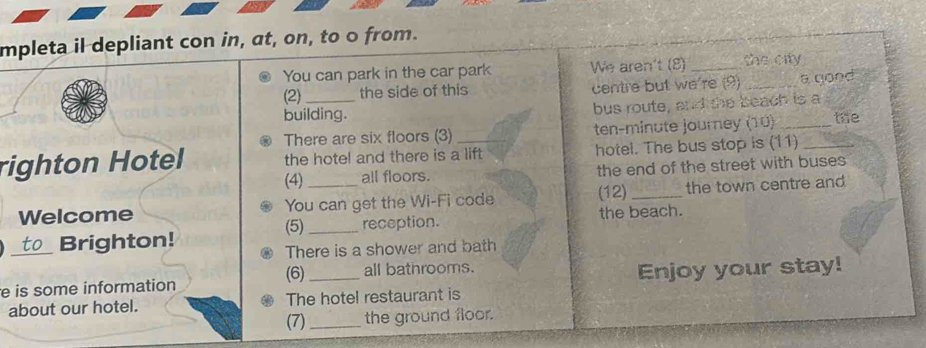 mpleta il depliant con in, at, on, to o from. 
You can park in the car park We aren't (8) _the city 
(2) the side of this centre but we're (9) _a good 
building. bus route, and the beach is a 
There are six floors (3) ten-minute journey (10) _the 
righton Hotel the hotel and there is a lift hotel. The bus stop is (11)_ 
(4) all floors. the end of the street with buses 
Welcome You can get the Wi-Fi code (12) _the town centre and 
_Brighton! (5) _reception. the beach. 
There is a shower and bath 
(6) all bathrooms. 
e is some information _Enjoy your stay! 
about our hotel. The hotel restaurant is 
(7) _the ground floor.