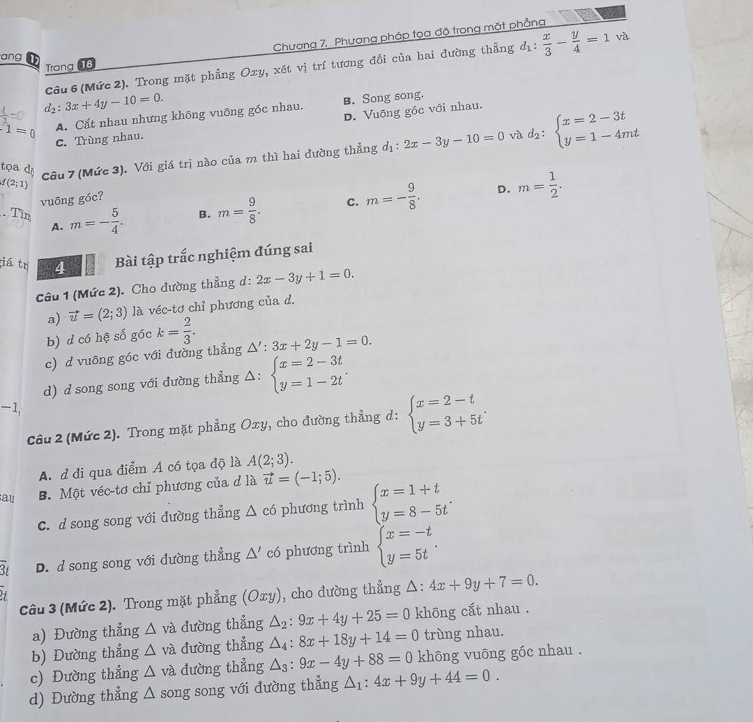 Chương 7, Phương pháp tọa độ trong mặt phẳng
ang
Câu 6 (Mức 2). Trong mặt phẳng Oxy, xét vị trí tương đối của hai đường thẳng d_1: x/3 - y/4 =1 và
Trang 18
d_2:3x+4y-10=0.
1=0 A. Cắt nhau nhưng không vuông góc nhau. B. Song song.
c. Trùng nhau. D. Vuông góc với nhau.
và
f(2;1) Câu 7 (Mức 3). Với giá trị nào của m thì hai đường thẳng d_1:2x-3y-10=0 d_2:beginarrayl x=2-3t y=1-4mtendarray.
tọa dộ
vuông góc?
. Tìn m=- 5/4 .
B. m= 9/8 .
c. m=- 9/8 . D. m= 1/2 .
A.
iá trị 4 Bài tập trắc nghiệm đúng sai
Câu 1 (Mức 2). Cho đường thẳng d: 2x-3y+1=0.
a) vector u=(2;3) là véc-tơ chỉ phương của d.
b) d có hệ số góc k= 2/3 .
c) d vuông góc với đường thẳng △ ':3x+2y-1=0.
d) d song song với đường thẳng △ : beginarrayl x=2-3t y=1-2tendarray. .
-1,
Câu 2 (Mức 2). Trong mặt phẳng Oxy, cho đường thẳng d: beginarrayl x=2-t y=3+5tendarray. .
A.d đi qua điểm A có tọa độ là A(2;3).
au B. Một véc-tơ chỉ phương của d là vector u=(-1;5).
C. d song song với đường thẳng △ c6 phương trình beginarrayl x=1+t y=8-5tendarray. .
3t D. d song song với đường thẳng △ ' có phương trình beginarrayl x=-t y=5tendarray. .
Câu 3 (Mức 2). Trong mặt phẳng (Oxy) , cho dường thẳng △ · 4x+9y+7=0.
a) Đường thẳng △ và đường thẳng △ _2:9x+4y+25=0 không cắt nhau .
b) Đường thẳng △ va a đường thẳng △ _4:8x+18y+14=0 trùng nhau.
c) Đường thẳng △ và đường thẳng △ _3:9x-4y+88=0 không vuông góc nhau .
d) Đường thẳng △ s ong song với đường thẳng △ _1:4x+9y+44=0.