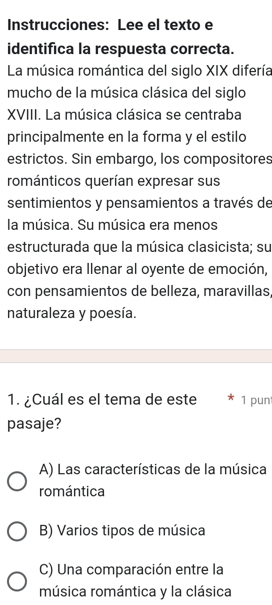 Instrucciones: Lee el texto e
identifica la respuesta correcta.
La música romántica del siglo XIX difería
mucho de la música clásica del siglo
XVIII. La música clásica se centraba
principalmente en la forma y el estilo
estrictos. Sin embargo, los compositores
románticos querían expresar sus
sentimientos y pensamientos a través de
la música. Su música era menos
estructurada que la música clasicista; su
objetivo era llenar al oyente de emoción,
con pensamientos de belleza, maravillas,
naturaleza y poesía.
1. ¿Cuál es el tema de este 1 pun
pasaje?
A) Las características de la música
romántica
B) Varios tipos de música
C) Una comparación entre la
música romántica y la clásica