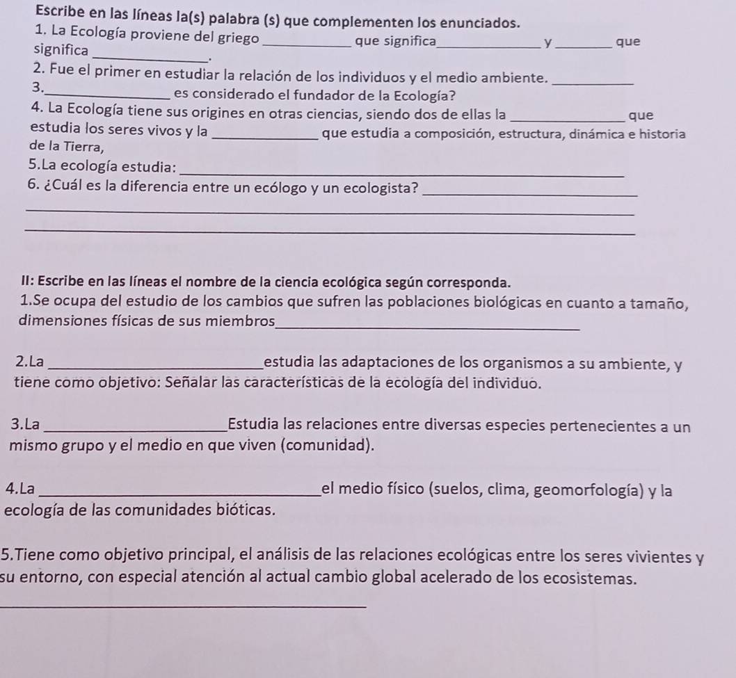 Escribe en las líneas la(s) palabra (s) que complementen los enunciados. 
1. La Ecología proviene del griego _que significa_ _que 
y 
significa _. 
2. Fue el primer en estudiar la relación de los individuos y el medio ambiente._ 
3. 
_es considerado el fundador de la Ecología? 
4. La Ecología tiene sus origines en otras ciencias, siendo dos de ellas la _que 
estudia los seres vivos y la _que estudia a composición, estructura, dinámica e historia 
de la Tierra, 
5.La ecología estudia:_ 
6. ¿Cuál es la diferencia entre un ecólogo y un ecologista?_ 
_ 
_ 
II: Escribe en las líneas el nombre de la ciencia ecológica según corresponda. 
1.Se ocupa del estudio de los cambios que sufren las poblaciones biológicas en cuanto a tamaño, 
dimensiones físicas de sus miembros_ 
2.La _estudia las adaptaciones de los organismos a su ambiente, y 
tiene como objetivo: Señalar las características de la ecología del individuo. 
3.La _Estudia las relaciones entre diversas especies pertenecientes a un 
mismo grupo y el medio en que viven (comunidad). 
4. La _el medio físico (suelos, clima, geomorfología) y la 
ecología de las comunidades bióticas. 
5.Tiene como objetivo principal, el análisis de las relaciones ecológicas entre los seres vivientes y 
su entorno, con especial atención al actual cambio global acelerado de los ecosistemas. 
_