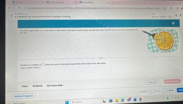 My Apps Savvas EasyBridge Savas Reakse + 
savvasrealize.com/dashboard/classes/66a037f07efc5c027632e46e/details/assignments/cc1fa6faec154b15b92e8a47a71be032/review/content/990aea73-94a9- 
OLOMLTRY_4_S DUE 
4-1: MathXL for School: Practice & Problem-Solving Nov 15 - 11:59 pm Lace 
first slice Describe a rigid motion, or a composition of rigid motions, that can be used to make sure that each slice of quiche is the same size and shape as the 
Rotations by multiples of □° ' about the center of the quiche map the first slice to each of the other slices. 
(Type a whole number.) 
Video Textbook Get more help - Clear all Check answer 
Review Progress Question 11 of 14 4 Back Nex 
, 
Temee to ném Search