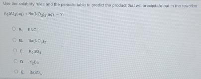 Use the solubility rules and the periodic table to predict the product that will precipitate out in the reaction.
K_2SO_4(aq)+Ba(NO_3)_2(aq)to 7
A. KNO_3
B. Ba(NO_3)_2
C. K_2SO_4
D. K_2Ba
E BaSO_4