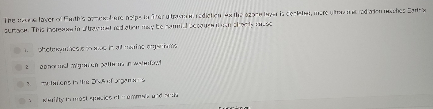 The ozone layer of Earth's atmosphere helps to filter ultraviolet radiation. As the ozone layer is depleted, more ultraviolet radiation reaches Earth's 
surface. This increase in ultraviolet radiation may be harmful because it can directly cause 
1. photosynthesis to stop in all marine organisms 
2. abnormal migration patterns in waterfowl 
3. mutations in the DNA of organisms 
4. sterility in most species of mammals and birds