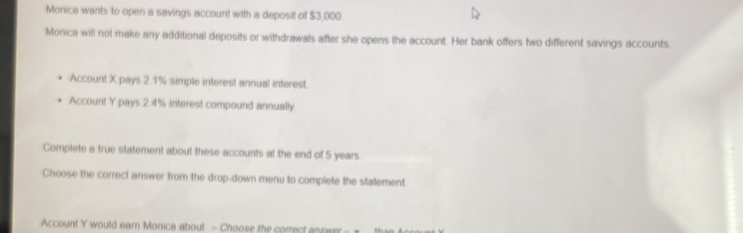 Monica wants to open a savings account with a deposit of $3,000. 
Monica will not make any additional deposits or withdrawals after she opens the account. Her bank offers two different savings accounts. 
Account X pays 2.1% simple interest annual interest. 
Account Y pays 2 4% interest compound annually. 
Complete a true statement about these accounts at the end of 5 years
Choose the correct answer from the drop-down menu to complete the statement. 
Account Y would earn Monica about - Choose the correct answ