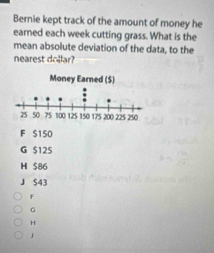 Bernie kept track of the amount of money he
earned each week cutting grass. What is the
mean absolute deviation of the data, to the
nearest dollar?
F $150
G $125
H $86
J $43
F
G
H