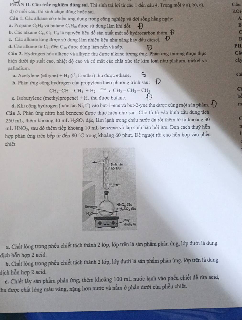 PHAN II. Câu trắc nghiệm đúng sai. Thí sinh trả lời từ câu 1 đến câu 4. Trong mỗi ý a), b), c), Câu
d) ở mỗi câu, thí sinh chọn đúng hoặc sai. KOH
Câu 1. Các alkane có nhiều ứng dụng trong công nghiệp và đời sống hằng ngày: A
a. Propane C_3H_8 và butane C₄H₁ được sử dụng làm khí đốt. B
b. Các alkane C_6,C_7,C_8 là nguyên liệu để sản xuất một số hyđrocarbon thơm. C
c. Các alkane lòng được sử dụng làm nhiên liệu như xăng hay dầu diesel. D
d. Các alkane từ C_11 đến C_20 được dùng làm nến và sáp.
PH
Cầu 2. Hydrogen hóa alkene và alkyne thu được alkane tương ứng. Phản ứng thường được thực Câ
dhiện dưới áp suất cao, nhiệt độ cao và có mặt các chất xúc tác kim loại như platium, nickel va cây
palladium.
a. Acetylene (ethyne) +H_2(t^0 , Lindlar) thu được ethane.
C
b. Phản ứng cộng hydrogen của propylene theo phương trình sau:
CH_2=CH-CH_3+H_2xrightarrow r_Hto CH_3-CH_2-CH_3
C
c. Isobutylene (methylpropene) +H_2 thu được butane.
bể
d. Khi cộng hydrogen ( xúc tác Ni,t^0) vào but-1-ene và but-2-yne thu được cùng một sản phẩm.
m
Câu 3. Phản ứng nitro hoá benzene được thực hiện như sau: Cho từ từ vào binh cầu dung tích
250 mL, thêm khoảng 30 mL H_2SO_4 dac c, làm lạnh trong chậu nước đá rồi thêm từ từ khoảng 30
C
mL HNO_3, sau đó thêm tiếp khoảng 10 mL benzene và lắp sinh hàn hồi lưu. Đun cách thuỷ hỗn n
hợp phản ứng trên bếp từ đến 80°C trong khoảng 60 phút. Đề nguội rồi cho hỗn hợp vào phễu
chiết
a. Chất lỏng trong phễu chiết tách thành 2 lớp, lớp trên là sản phẩm phản ứng, lớp dưới là dung
dịch hỗn hợp 2 acid.
b. Chất lỏng trong phễu chiết tách thành 2 lớp, lớp dưới là sản phẩm phản ứng, lớp trên là dung
dịch hỗn hợp 2 acid.
c. Chiết lấy sản phẩm phản ứng, thêm khoảng 100 mL nước lạnh vào phễu chiết để rừa acid,
Chu được chất lỏng màu vàng, nặng hơn nước và nằm ở phần dưới của phẫu chiết.