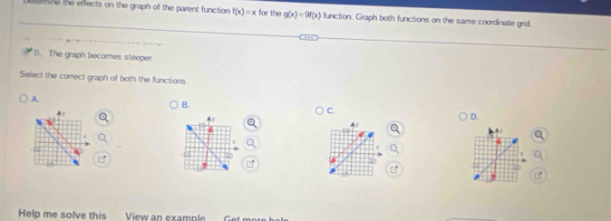 tine the effects on the graph of the parent function f(x)=x for the g(x)=9f(x) function. Graph both functions on the same coordinate grid.
B. The graph becomes steeper.
Select the correct graph of both the functions.
A.
B.
Ay
C.
Ay
D.
10
10
10
10
Help me solve this View an example