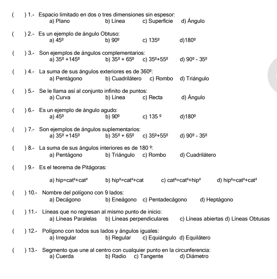 ( ) 1.- Espacio limitado en dos o tres dimensiones sin espesor:
a) Plano b) Línea c) Superficie d) Ángulo
( ) 2.- Es un ejemplo de ángulo Obtuso:
a) 45^(_ circ) b) 90^(_ circ) c) 135^(_ circ) d) 180^(_ circ)
) 3.- Son ejemplos de ángulos complementarios:
a) 35^(_ circ)+145^(_ circ) b) 35^(_ circ)+65^(_ circ) c) 35^(_ circ)+55^(_ circ) d) 90^(_ circ)-35^(_ circ)
( ) 4.- La suma de sus ángulos exteriores es de 360^(_ ^circ):
a) Pentágono b) Cuadrilátero c) Rombo d) Triángulo
( ) 5.- Se le llama así al conjunto infinito de puntos:
a) Curva b) Línea c) Recta d) Ángulo
( ) 6.- Es un ejemplo de ángulo agudo:
a) 45^(_ circ) b) 90^(_ circ) c) 135^(_ circ) d) 180^(_ circ)
) 7.- Son ejemplos de ángulos suplementarios:
a) 35^(_ circ)+145^(_ circ) b) 35^(_ circ)+65^(_ circ) c) 35^(_ circ)+55^(_ circ) d) 90^(_ circ)-35^(_ circ)
( ) 8.- La suma de sus ángulos interiores es de 180^(_ circ):
a) Pentágono b) Triángulo c) Rombo d) Cuadrilátero
( ) 9.- Es el teorema de Pitágoras:
a) hip=cat^2+cat^2 b) hip^2=cat^2+cat c) cat^2=cat^2+hip^2 d) hip^2=cat^2+cat^2
) 10.- Nombre del polígono con 9 lados:
a) Decágono b) Eneágono c) Pentadecágono d) Heptágono
) 11.- Líneas que no regresan al mismo punto de inicio:
a) Líneas Paralelas b) Líneas perpendiculares c) Líneas abiertas d) Líneas Obtusas
) 12.- Polígono con todos sus lados y ángulos iguales:
a) Irregular b) Regular c) Equiángulo d) Equilátero
) 13.- Segmento que une al centro con cualquier punto en la circunferencia:
a) Cuerda b) Radio c) Tangente d) Diámetro