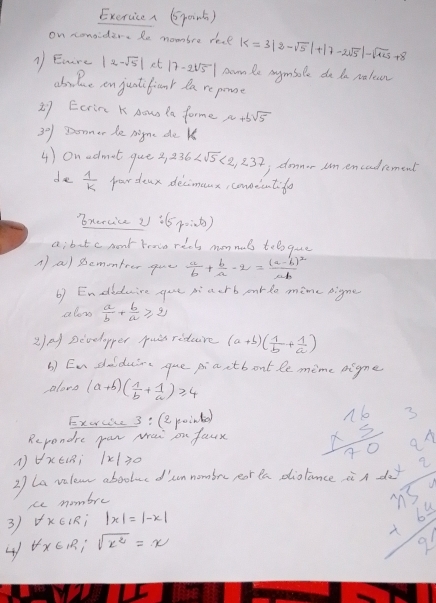 Exervicea (point)
on conaider. Re mombre resl |<3|2-sqrt(5)|+|7-2sqrt(5)|-sqrt(125)+8
1 Enire |2-sqrt(5)| et |7-2sqrt(5)| nomnle aymbole do da ralean
abolue on juatifianr da reponse
27 Ecrina K Aow la forme a+bsqrt(5)
3°) Donmer de nigme de k
4) on admot que s 236 <2,237 i donnor um encodrement
de  1/k  pardeax decimeux, conseentifo
'xercice U (5p∴ q)
a; bot c mont trowe x=4G mon nuls t_1l_2 que
A a) semonteer gue  a/b + b/a · 2=frac (a-b)^2ab
6) Endlduire gue piaerb purdo mime pigne
alon  a/b + b/a ≥slant 2
2) Develapper puis riure (a+b)( 1/b + 1/a )
b) Enshulduire gue piaitbont le mime nigme
loos (a+b)( 1/b + 1/a )≥slant 4
Excrce 3: (epoind)
Rependre par wai on faux beginarrayr 16 * 5 hline 70endarray
2) La vilean abooluc d sn nombre por ta diolance in do x= 3/5 x 4frac 52=frac  3/5 4 3/5 =
AVXE(; |x|≥slant 0
ce mombre
3 forall x∈ IR;|x|=|-x|
4 forall x∈ R;sqrt(x^2)=x