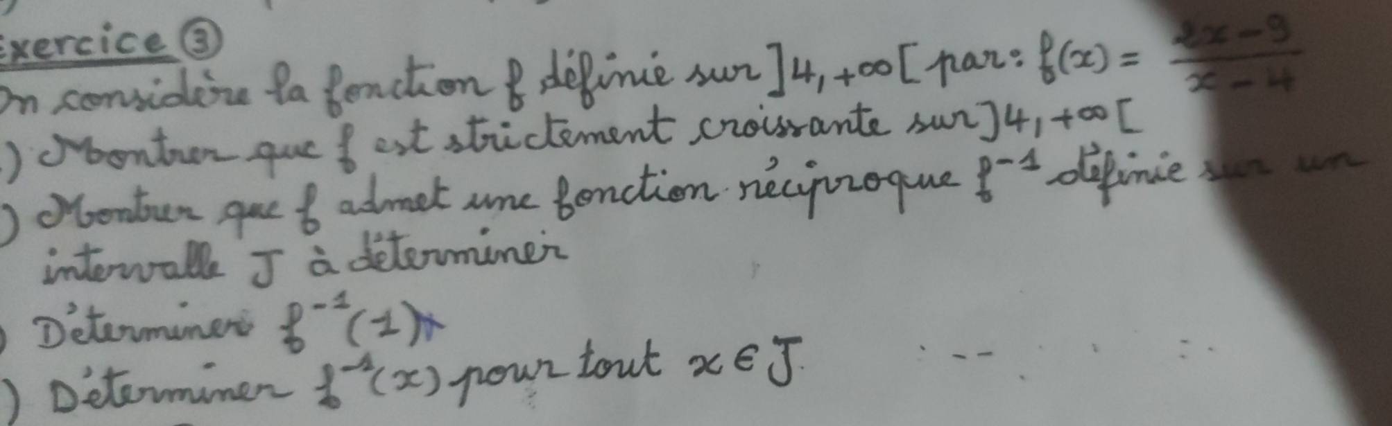 exercice③ 
on considene ta Benction depimie sun ]4,+∈fty [ haz: f(x)= (2x-9)/x-4 
)obontan quefest strictement croirante sun) 4,+∈fty [
)oonten gue 6 admet are Benction necyizoque f^(-1) defince sn n 
interwall J a determinei 
Determiner f^(-1)(1)x
)Determimer f^(-1)(x) pour tout x∈ J