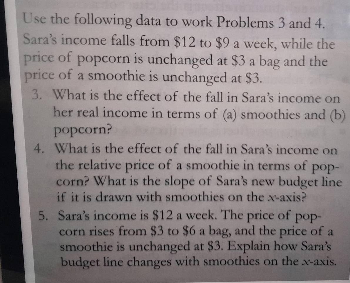 Use the following data to work Problems 3 and 4. 
Sara’s income falls from $12 to $9 a week, while the 
price of popcorn is unchanged at $3 a bag and the 
price of a smoothie is unchanged at $3. 
3. What is the effect of the fall in Sara’s income on 
her real income in terms of (a) smoothies and (b) 
popcorn? 
4. What is the effect of the fall in Sara’s income on 
the relative price of a smoothie in terms of pop- 
corn? What is the slope of Sara's new budget line 
if it is drawn with smoothies on the x-axis? 
5. Sara’s income is $12 a week. The price of pop- 
corn rises from $3 to $6 a bag, and the price of a 
smoothie is unchanged at $3. Explain how Sara’ 
budget line changes with smoothies on the x-axis.