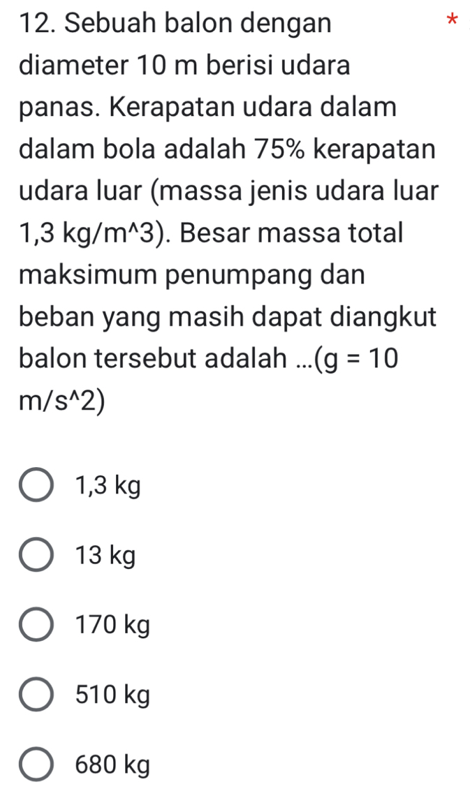 Sebuah balon dengan
*
diameter 10 m berisi udara
panas. Kerapatan udara dalam
dalam bola adalah 75% kerapatan
udara luar (massa jenis udara luar
1, 3 kg/m^(3). Besar massa total
maksimum penumpang dan
beban yang masih dapat diangkut
balon tersebut adalah ... (g=10
m/s^wedge)2)
1,3 kg
13 kg
170 kg
510 kg
680 kg