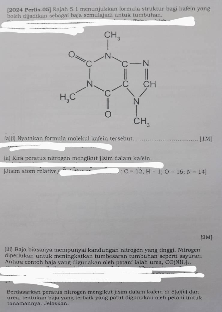 [2024 Perlis-05] Rajah 5. 1 menunjukkan formula struktur bagi kafein yang
boleh dijadikan sebagai baja semulajadi untuk tumbuhan.
(a)(i) Nyatakan formula molekul kafein tersebut. _[1M]
(ii) Kira peratus nitrogen mengikut jisim dalam kafein.
[Jisim atom relative ' C=12;H=1;O=16;N=14]
[2M]
(iii) Baja biasanya mempunyai kandungan nitrogen yang tinggi. Nitrogen
diperlukan untuk meningkatkan tumbesaran tumbuhan seperti sayuran.
Antara contoh baja yang digunakan oleh petani ialah urea, CO (NH, 2.
Berdasarkan peratus nitrogen mengikut jisim dalam kafein di 5(a)(ii) dan
urea, tentukan baja yang terbaik yang patut digunakan oleh petani untuk
tanamannya, Jelaskan.