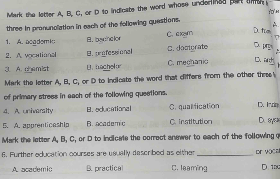 Mark the letter A, B, C, or D to indicate the word whose underlined part dmers 
)ble
three in pronunciation in each of the following questions.
A.
1. A. academic B. bachelor C. exam
D. fom
Th
2. A. vocational B. professional C. doctorate
D. prgv A
3. A. chemist B. bachelor C. mechanic
D. arch
Mark the letter A, B, C, or D to indicate the word that differs from the other three h
of primary stress in each of the following questions.
4. A. university B. educational C. qualification
D. inde
5. A. apprenticeship B. academic C. institution D. syste
Mark the letter A, B, C, or D to indicate the correct answer to each of the following q
6. Further education courses are usually described as either _or vocat
A. academic B. practical C. learning D. tec