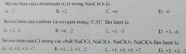 Số oxi hóa của chromium (Cr) trong Na₂CrO4 là
A. -2 B. +2 C. +6 D. -6
Số oxi hóa của carbon và oxygen trong C_2O_4^2 * Tân lượt l
A. +3, -2. B. +4, -2 C. +1. -3 D. +3, -6.
Số 0xi hóa của Cl trong các chất NaOCl, NaClO₂, NaClO₃, NaClO₄ lần lượt là
A. -1, +3, +5, +7 B. +1, -3, +5, -2 C. +1, +3, +5, +7 D. +1. +3, -5