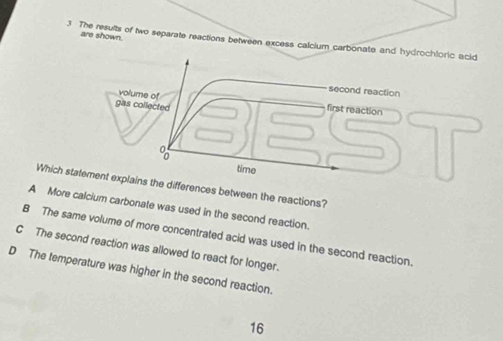 are shown.
3 The results of two separate reactions between excess calcium carbonate and hydrochloric acid
second reaction
volume of
gas collected
first reaction
8
time
Which statement explains the differences between the reactions?
A More calcium carbonate was used in the second reaction.
B The same volume of more concentrated acid was used in the second reaction.
C The second reaction was allowed to react for longer.
D The temperature was higher in the second reaction.
16