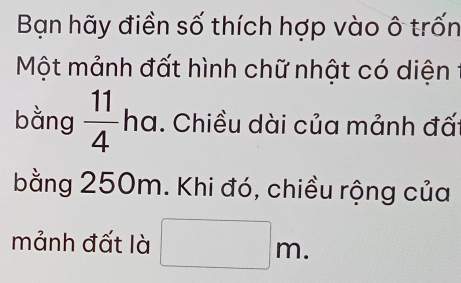 Bạn hãy điền số thích hợp vào ô trốn 
Một mảnh đất hình chữ nhật có diện 
bằng  11/4  ha. Chiều dài của mảnh đấ: 
bằng 250m. Khi đó, chiều rộng của 
mảnh đất là □ m.