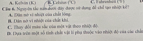 A. Kelvin (K) B. Celsius (^circ C) C. Fahrenheit (ºF) D
Câu 6. Nguyên tắc nào dưới đây được sử dụng để chế tạo nhiệt kế?
A. Dãn nở vì nhiệt của chất lỏng.
B. Dãn nở vì nhiệt của chất khí.
C. Thay đổi màu sắc của một vật theo nhiệt độ.
D. Dựa trên một số tính chất vật lí phụ thuộc vào nhiệt độ của các chất