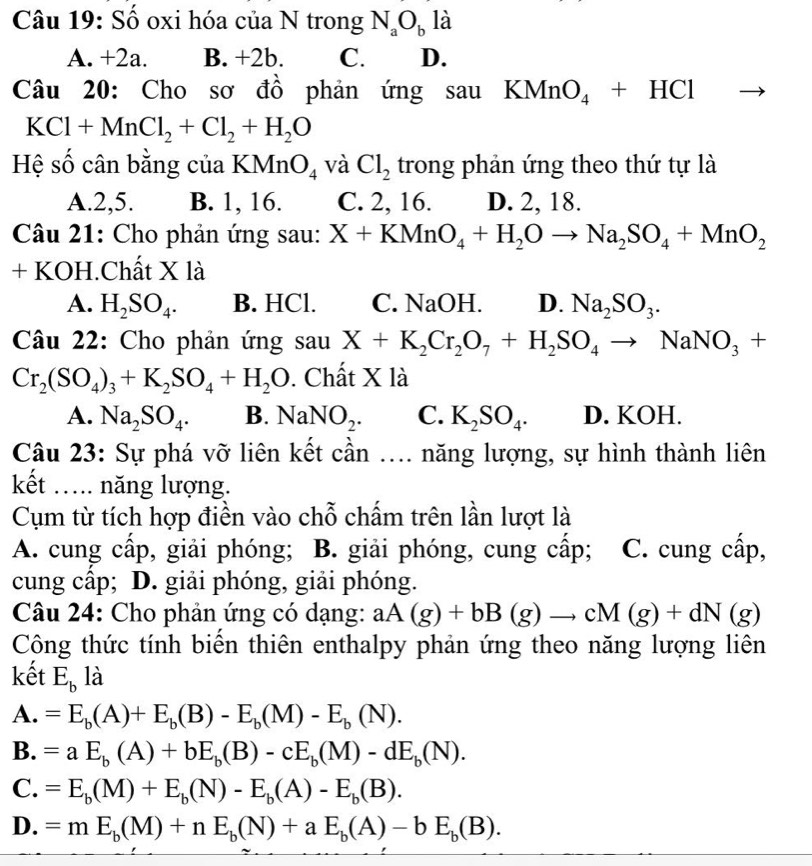 Số oxi hóa của N trong N_aO_b là
A. +2a. B. +2b. C. D.
Câu 20: Cho sơ đồ phản ứng sauKMnO_4+HCl
KCl+MnCl_2+Cl_2+H_2O
Hệ số cân bằng của KMnO_4 và Cl_2 trong phản ứng theo thứ tự là
A.2,5. B. 1, 16. C. 2, 16. D. 2, 18.
Câu 21: Cho phản ứng sau: X+KMnO_4+H_2Oto Na_2SO_4+MnO_2
+ KOH.Chất X là
A. H_2SO_4. B. HCl. C. NaOH. D. Na_2SO_3.
Câu 22: Cho phản ứng sau X+K_2Cr_2O_7+H_2SO_4to NaNO_3+
Cr_2(SO_4)_3+K_2SO_4+H_2O. Chất X là
A. Na_2SO_4. B. NaNO_2. C. K_2SO_4. D. KOH.
Câu 23: Sự phá vỡ liên kết cần .... năng lượng, sự hình thành liên
kết …. năng lượng.
Cụm từ tích hợp điền vào chỗ chấm trên lần lượt là
A. cung cấp, giải phóng; B. giải phóng, cung cấp; C. cung cấp,
cung cấp; D. giải phóng, giải phóng.
Câu 24: Cho phản ứng có dạng: aA(g)+bB(g)to cM(g)+dN(g)
Công thức tính biển thiên enthalpy phản ứng theo năng lượng liên
kết E_b là
A. =E_b(A)+E_b(B)-E_b(M)-E_b(N).
B. =aE_b(A)+bE_b(B)-cE_b(M)-dE_b(N).
C. =E_b(M)+E_b(N)-E_b(A)-E_b(B).
D. =mE_b(M)+nE_b(N)+aE_b(A)-bE_b(B).