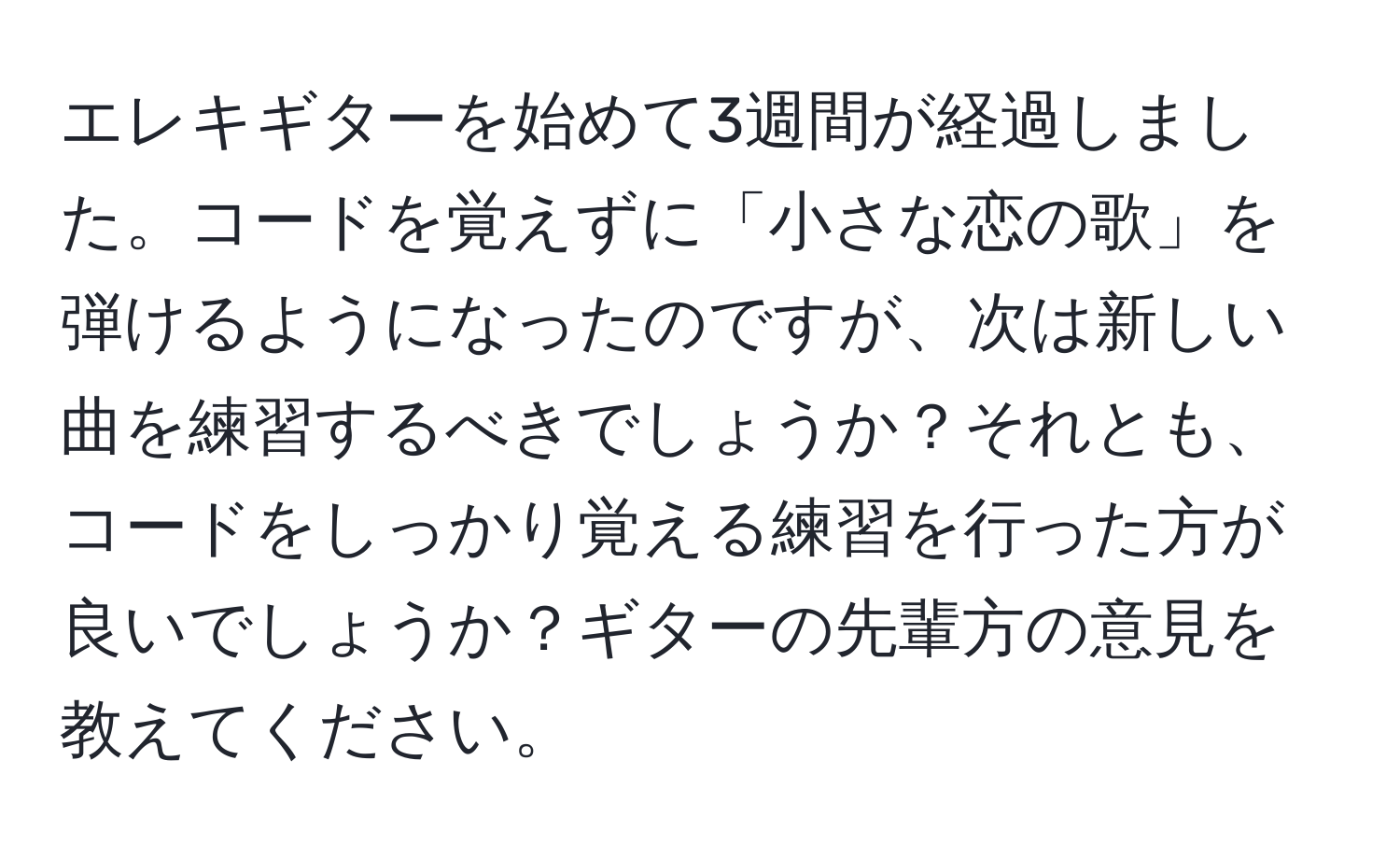 エレキギターを始めて3週間が経過しました。コードを覚えずに「小さな恋の歌」を弾けるようになったのですが、次は新しい曲を練習するべきでしょうか？それとも、コードをしっかり覚える練習を行った方が良いでしょうか？ギターの先輩方の意見を教えてください。