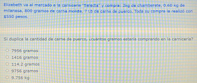 Elizabeth va al mercado a la carnicería “Selecta” y compra: 2kg de chamberete, 0.60 kg de
milanesa, 800 gramos de carne molida, 7 Lb de carne de puerco. Toda su compra la realizó con
$550 pesos.
Si duplica la cantidad de carne de puerco, ¿cuántos gramos estaría comprando en la carnicería?
7956 gramos
1416 gramos
114.2 gramos
9756 gramos
9.756 kg