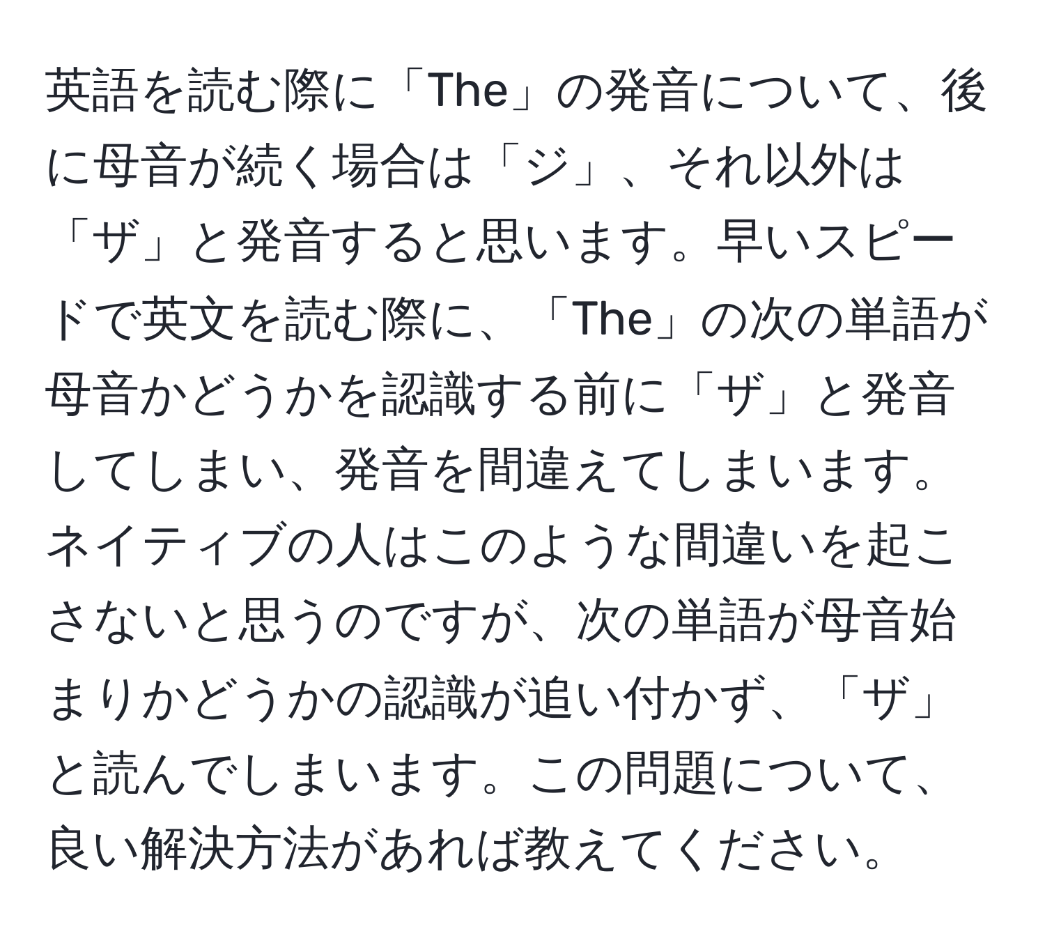 英語を読む際に「The」の発音について、後に母音が続く場合は「ジ」、それ以外は「ザ」と発音すると思います。早いスピードで英文を読む際に、「The」の次の単語が母音かどうかを認識する前に「ザ」と発音してしまい、発音を間違えてしまいます。ネイティブの人はこのような間違いを起こさないと思うのですが、次の単語が母音始まりかどうかの認識が追い付かず、「ザ」と読んでしまいます。この問題について、良い解決方法があれば教えてください。