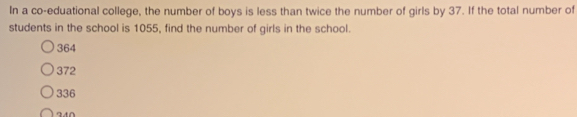 In a co-eduational college, the number of boys is less than twice the number of girls by 37. If the total number of
students in the school is 1055, find the number of girls in the school.
364
372
336