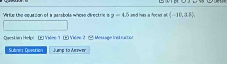 Detan 
Write the equation of a parabola whose directrix is y=4.5 and has a focus at (-10,3.5). 
Question Help: Video 1 . Video 2 Message instructor 
Submit Question Jump to Answer