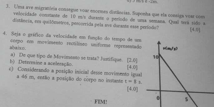 m/s e -2m.
3. Uma ave migratória consegue voar enormes distâncias. Suponha que ela consiga voar com
velocidade constante de 10 m/s durante o período de uma semana. Qual terá sido a
distância, em quilômetros, percorrida pela ave durante esse período? 4.0]
4. Seja o gráfico da velocidade em função do tempo de um
corpo em movimento rectilíneo uniforme representado
abaixo. 
a) De que tipo de Movimento se trata? Justifique. [2.0]
b) Determine a aceleração. [4.0]
c) Considerando a posição inicial desse movimento igual
a 46 m, então a posição do corpo no instante t=8s.
[4.0]
FIM!