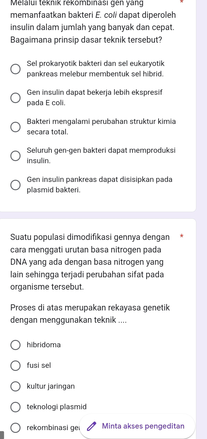 Melalui teknık rekömbınası gen yang
memanfaatkan bakteri E. coli dapat diperoleh
insulin dalam jumlah yang banyak dan cepat.
Bagaimana prinsip dasar teknik tersebut?
Sel prokaryotik bakteri dan sel eukaryotik
pankreas melebur membentuk sel hibrid.
Gen insulin dapat bekerja lebih ekspresif
pada E coli.
Bakteri mengalami perubahan struktur kimia
secara total.
Seluruh gen-gen bakteri dapat memproduksi
insulin.
Gen insulin pankreas dapat disisipkan pada
plasmid bakteri.
Suatu populasi dimodifıkasi gennya dengan *
cara menggati urutan basa nitrogen pada
DNA yang ada dengan basa nitrogen yang
lain sehingga terjadi perubahan sifat pada
organisme tersebut.
Proses di atas merupakan rekayasa genetik
dengan menggunakan teknik ....
hibridoma
fusi sel
kultur jaringan
teknologi plasmid
rekombinasi gei Minta akses pengeditan