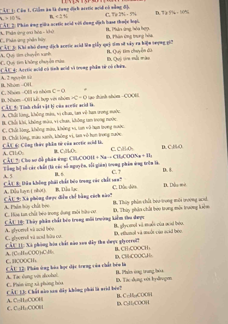 Giấm ăn là dung dịch acetic acid có nồng độ.
C. Từ 2% -5%
10% B.<2% D. Từ 5% -10^(_ a)
CÂU 2: Phản ứng giữa acetic acid với dung dịch base thuộc loại.
A. Phản ứng 0xi hóa - khử B. Phản ứng hỏa hợp.
C. Phản ứng phân hủy D. Phản ứng trung hỏa
CÂU 3: Khi nhỏ dung dịch acetic acid lên giấy quhat j im sẽ xảy ra hiện tượng gì
A. Quỳ tim chuyển xanh B. Quy im chuyển đủ
C. Quỳ tím không chuyển màu D. Quy tím mắt màu
CÂU 4: Acetic acid có tính acid vì trong phân tử có chứa.
A. 2 nguyên từ
B. Nhóm -OH.
C. Nhóm =OH và nhóm C=0.
D. Nhóm -OH kết hợp với nhóm C=0 tạo thành nhóm -COOH
CÂU 5: Tính chất vật lý của acetic acid là.
A. Chất lông, không màu, vị chưa, tan vô hạn trong nước,
B. Chất khí, không màu, vị chưa, không tan trong nước.
C. Chất lông, không màu, không vị, tan vô hạn trong nước.
D. Chất lộng, màu xanh, không vị, tan vô hạn trong nước.
CÂU 6: Công thức phân tử của acetic acid là.
A. CH₂O₂ B. C_2H_6O_2 C. C_2H_4O_2 D. C₂H₄O.
CÂU 7: Cho sơ đồ phân ứng: CH_3COOH+Na → CH₃COON +B ,
Tổng hệ số các chất (là các số nguyên, tối giản) trong phân ứng trên là.
C. 7
A. 5 B. 6 D. 8.
CÂU 8: Đâu không phải chất béo trong các chất sau?
A. Dầu luyn ( nhớt). B. Dầu lạc C. Dầu dừa. D. Dầu mè.
CÂU 9: Xã phòng được điều chế bằng cách nào?
A. Phân hủy chất béo B. Thủy phân chất béo trong môi trường acid.
C. Hòa tan chất béo trong dung môi hữu cư. D. Thủy phân chất béo trong mội trường kiểm
CÂU 10: Thủy phân chất béo trong môi trường kiểm thu được
A. glycerol và acid béo B. glycerol và muối của acid béo,
C. glycerol và acid hữu cơ. D. ethanol và muối của acid béo.
CÂU 11: Xà phòng hóa chất nào sau dây thu dược glycerol?
B. CH
A. (C₁7H₁₅COO)₃C₃H₅. 00CH 1
C. HCOOCH₁ D, CH₃COOC₆H₅
CÂU 12: Phản ứng hóa học dặc trưng của chất béo là
A. Tác dụng với alcohol B. Phân ứng trung hòa
C. Phản ứng xã phòng hòa D. Tác dụng với hydrogen
CU 13: Chất nào sau dây không phải là acid béo?
A. C_12H 35COOH B. C_17H_3 COOH
D.
C. C_1 5H₃₁COOH C_2H_5 COOH