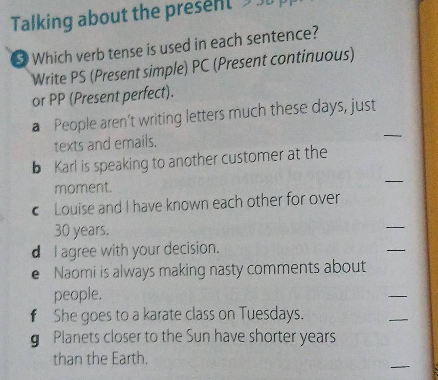 Talking about the present 
Which verb tense is used in each sentence? 
Write PS (Present simple) PC (Present continuous) 
or PP (Present perfect). 
a People aren’t writing letters much these days, just 
texts and emails. 
_ 
b Karl is speaking to another customer at the 
moment. 
_ 
Louise and I have known each other for over
30 years. 
_ 
d I agree with your decision. 
_ 
e Naomi is always making nasty comments about 
people. 
_ 
€ She goes to a karate class on Tuesdays. 
_ 
g Planets closer to the Sun have shorter years 
than the Earth. 
_