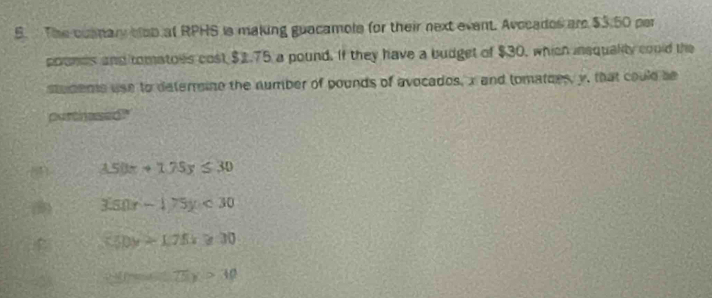 The cusmary blob at RPHS is making guacamole for their next event. Avocades are $3.50 per
poomds and tomatoes cost $1.75 a pound. If they have a budget of $30, which insquality could the
stuments use to deterrine the number of pounds of avocados, x and tomatces, y, that could be
partinased
(1 3.50x+1.75y≤ 30
3(80r-1)75y<30</tex>
550y>1.75x≥slant 30
3y=(75)>30