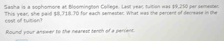 Sasha is a sophomore at Bloomington College. Last year, tuition was $9,250 per semester. 
This year, she paid $8,718.70 for each semester. What was the percent of decrease in the 
cost of tuition? 
Round your answer to the nearest tenth of a percent.