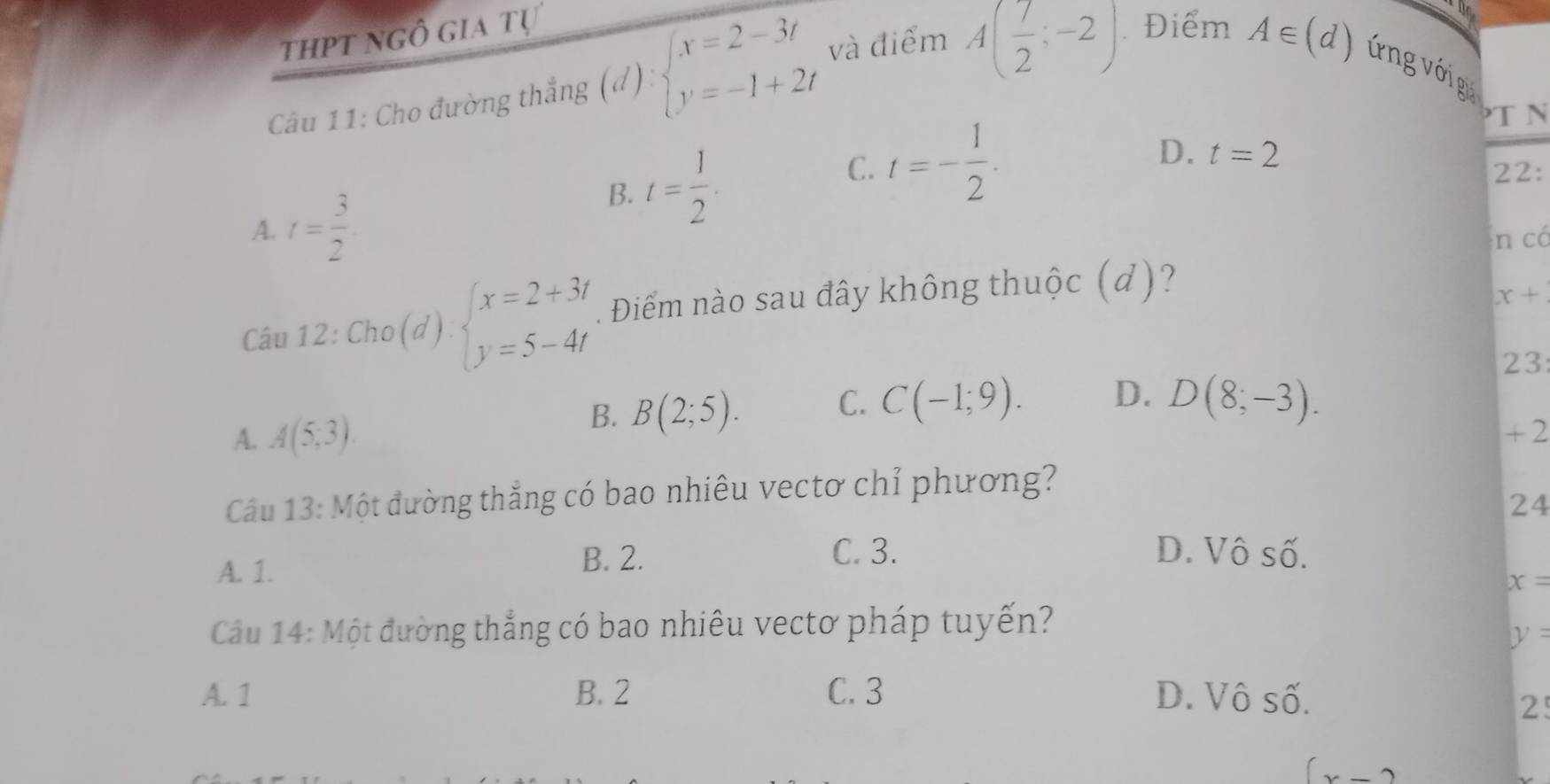 thpt ngô gia tự
Câu 11: Cho đường thắng (d):beginarrayl x=2-3t y=-1+2tendarray. và điểm A( 7/2 ;-2) Điểm
hể
A∈ (d) ứng với g
T N
C.
D. t=2
22:
A. t= 3/2 
B. t= 1/2 . t=- 1/2 . 
n có
Câu 12:Cho(d):beginarrayl x=2+3t y=5-4tendarray.. Điểm nào sau đây không thuộc (d)?
x+
23
B. B(2;5). C. C(-1;9). D. D(8;-3).
A. A(5,3). + 2
Câu 13: Một đường thắng có bao nhiêu vectơ chỉ phương?
24
A. 1.
B. 2. C. 3. D. Vô số.
x=
Câu 14: Một đường thẳng có bao nhiêu vectơ pháp tuyến?
y=
A. 1 B. 2 C. 3 D. Vô số.
2
x-2