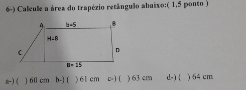 Calcule a área do trapézio retângulo abaixo:( 1,5 ponto )
a-) ( ) 60 cm b-) ( ) 61 cm c-) ( ) 63 cm d-) ( ) 64 cm